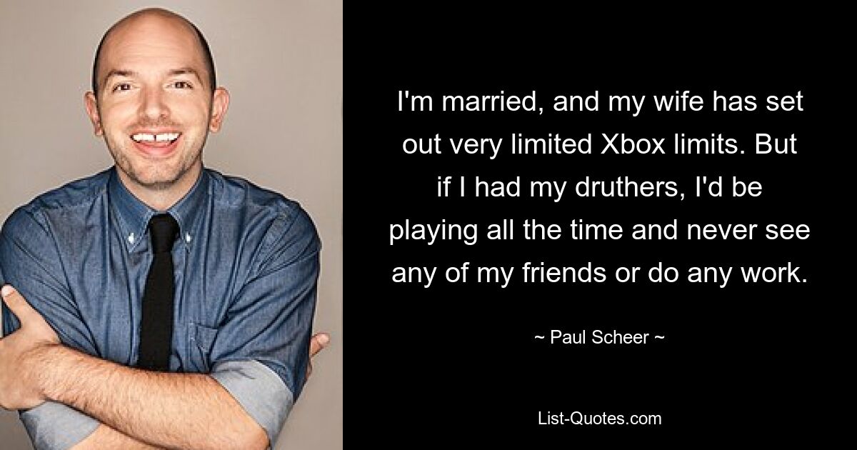 I'm married, and my wife has set out very limited Xbox limits. But if I had my druthers, I'd be playing all the time and never see any of my friends or do any work. — © Paul Scheer