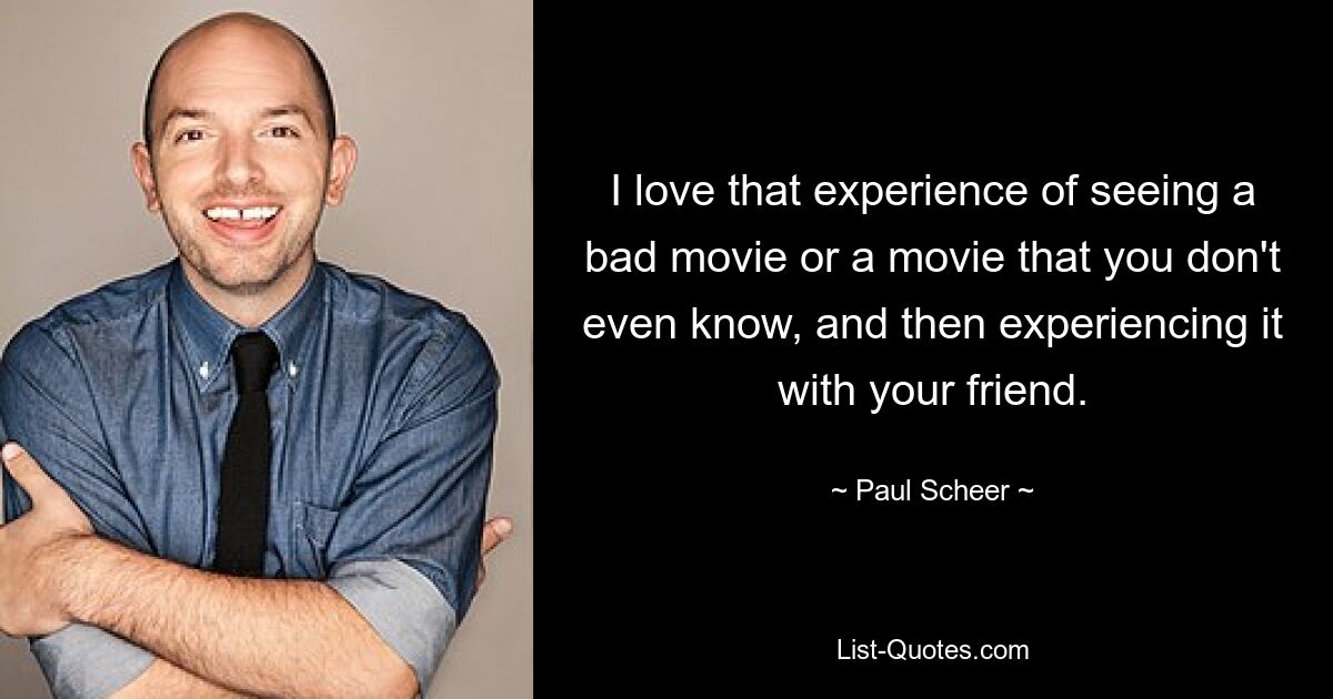 I love that experience of seeing a bad movie or a movie that you don't even know, and then experiencing it with your friend. — © Paul Scheer