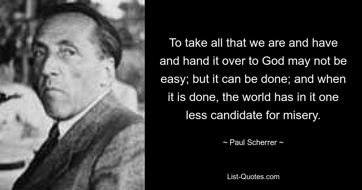 To take all that we are and have and hand it over to God may not be easy; but it can be done; and when it is done, the world has in it one less candidate for misery. — © Paul Scherrer