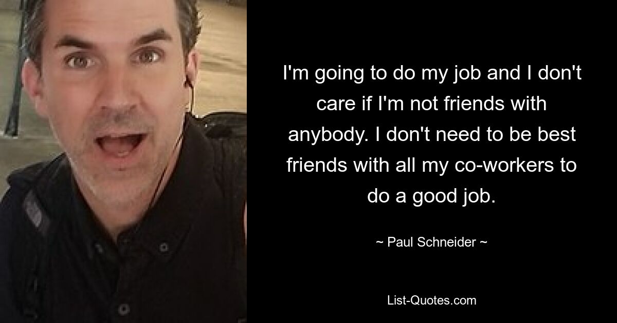 I'm going to do my job and I don't care if I'm not friends with anybody. I don't need to be best friends with all my co-workers to do a good job. — © Paul Schneider