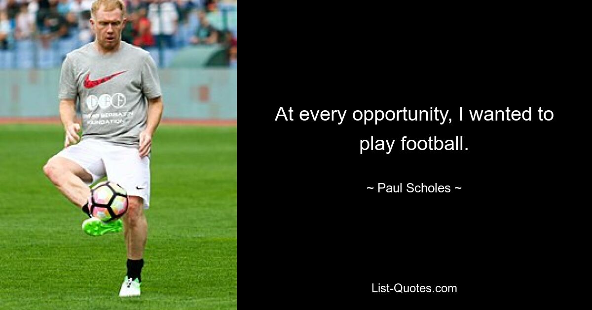 At every opportunity, I wanted to play football. — © Paul Scholes