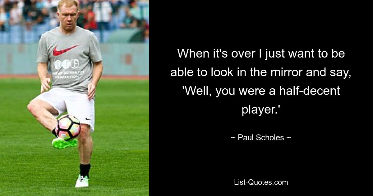 When it's over I just want to be able to look in the mirror and say, 'Well, you were a half-decent player.' — © Paul Scholes