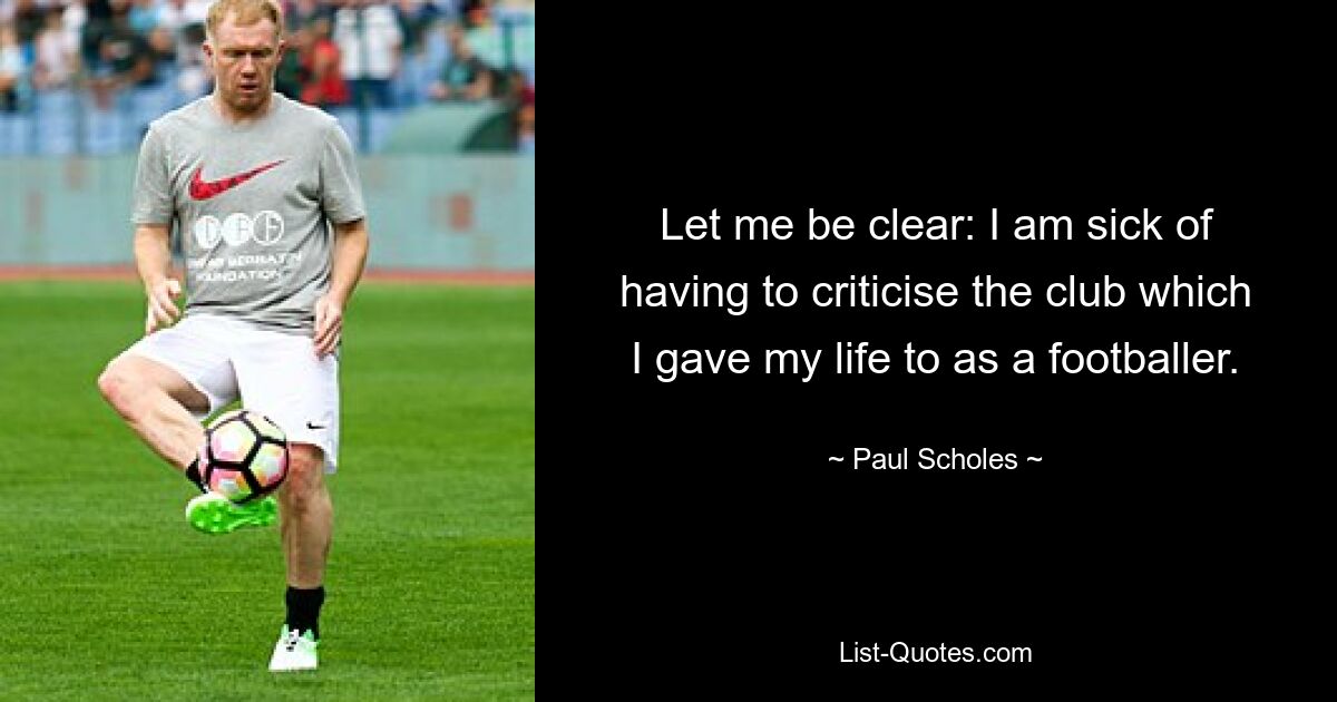 Let me be clear: I am sick of having to criticise the club which I gave my life to as a footballer. — © Paul Scholes