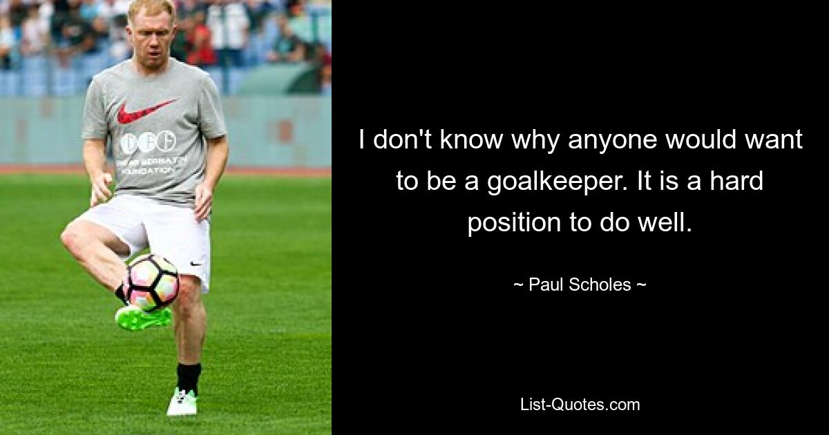 I don't know why anyone would want to be a goalkeeper. It is a hard position to do well. — © Paul Scholes