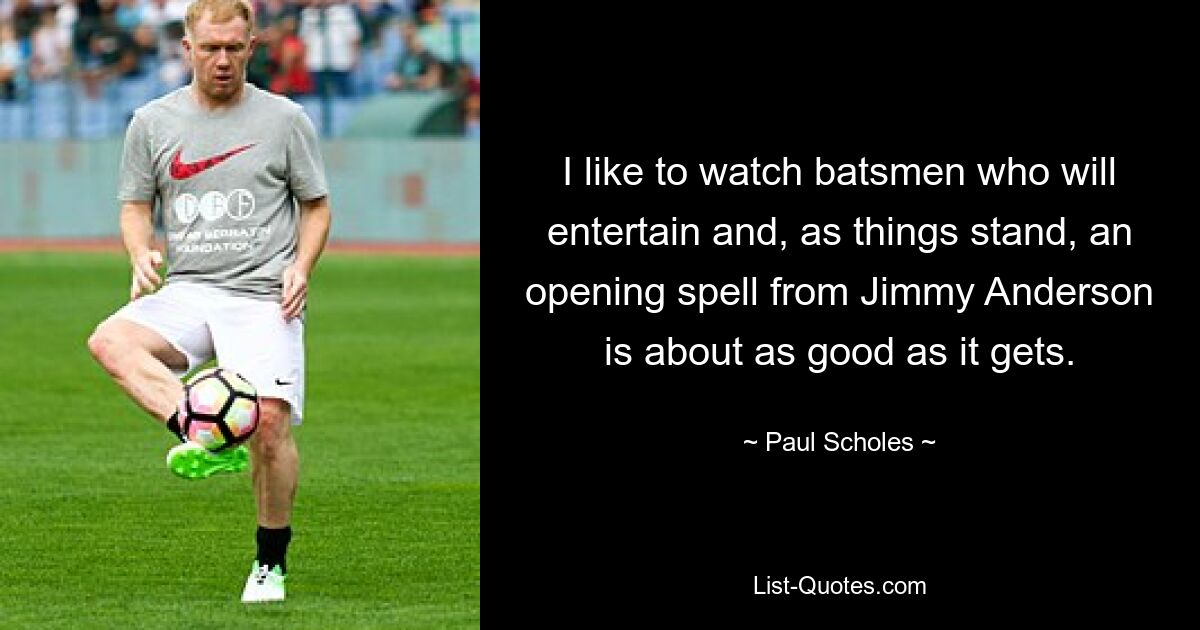 I like to watch batsmen who will entertain and, as things stand, an opening spell from Jimmy Anderson is about as good as it gets. — © Paul Scholes