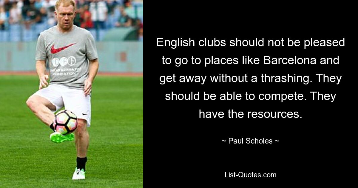 English clubs should not be pleased to go to places like Barcelona and get away without a thrashing. They should be able to compete. They have the resources. — © Paul Scholes