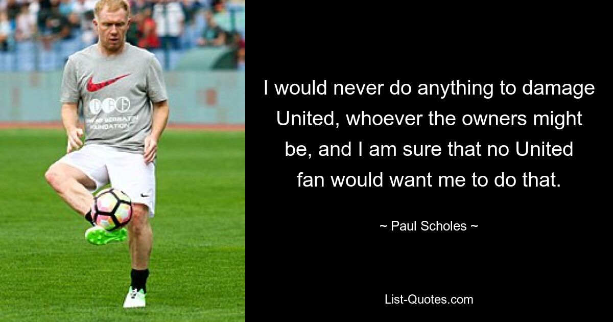 I would never do anything to damage United, whoever the owners might be, and I am sure that no United fan would want me to do that. — © Paul Scholes