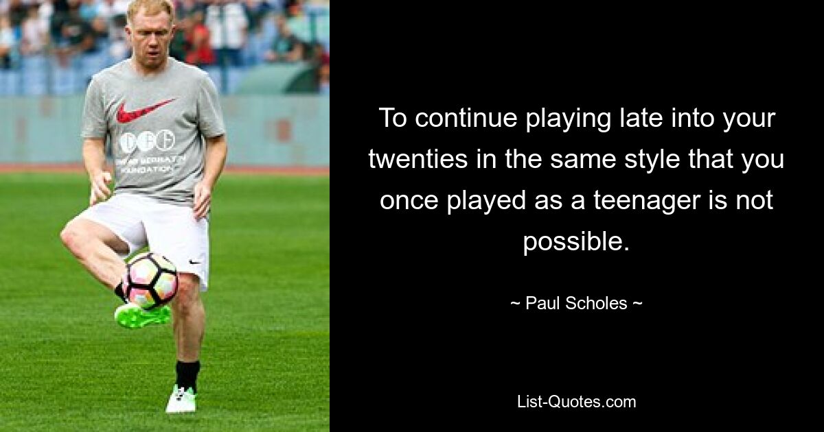 To continue playing late into your twenties in the same style that you once played as a teenager is not possible. — © Paul Scholes