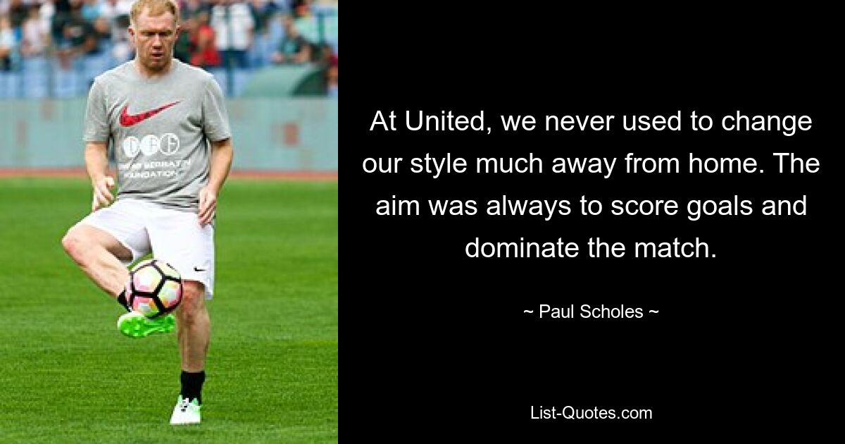 At United, we never used to change our style much away from home. The aim was always to score goals and dominate the match. — © Paul Scholes