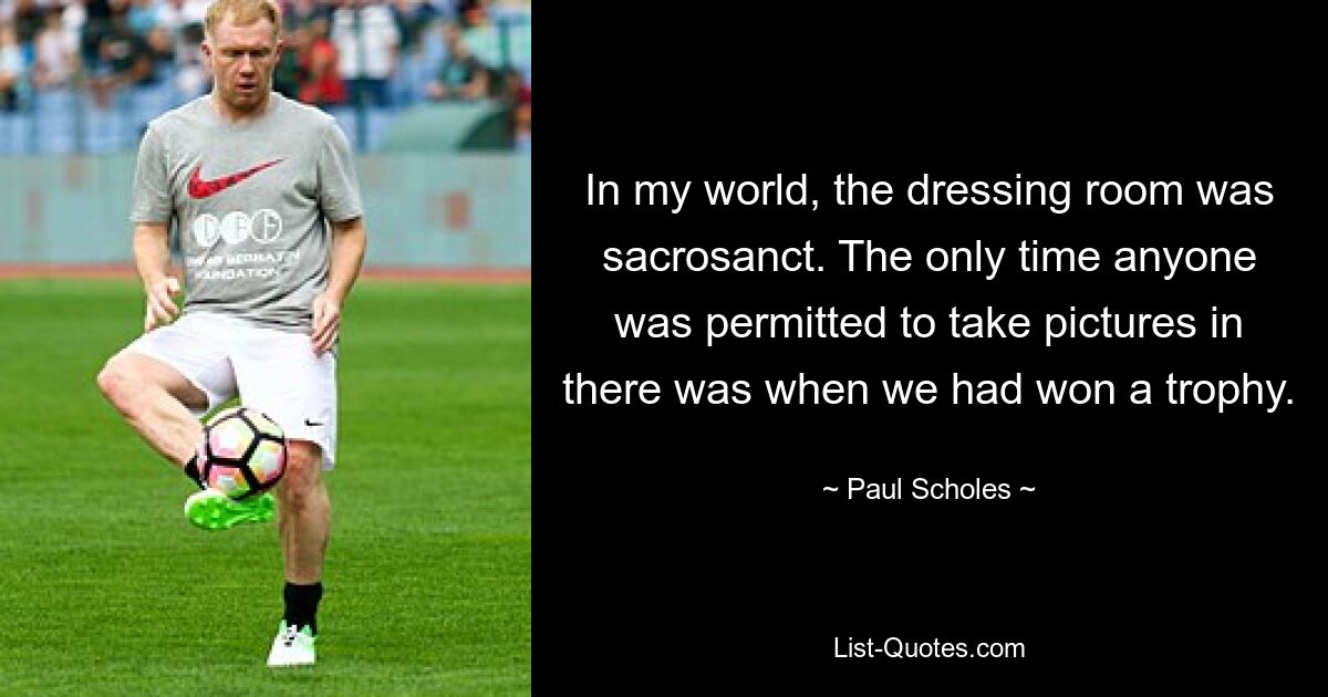 In my world, the dressing room was sacrosanct. The only time anyone was permitted to take pictures in there was when we had won a trophy. — © Paul Scholes