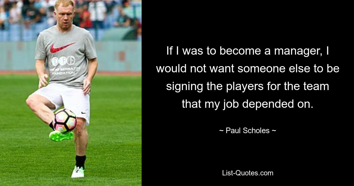 If I was to become a manager, I would not want someone else to be signing the players for the team that my job depended on. — © Paul Scholes