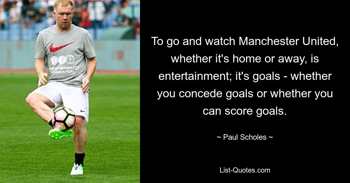 To go and watch Manchester United, whether it's home or away, is entertainment; it's goals - whether you concede goals or whether you can score goals. — © Paul Scholes