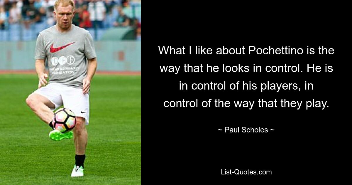 What I like about Pochettino is the way that he looks in control. He is in control of his players, in control of the way that they play. — © Paul Scholes