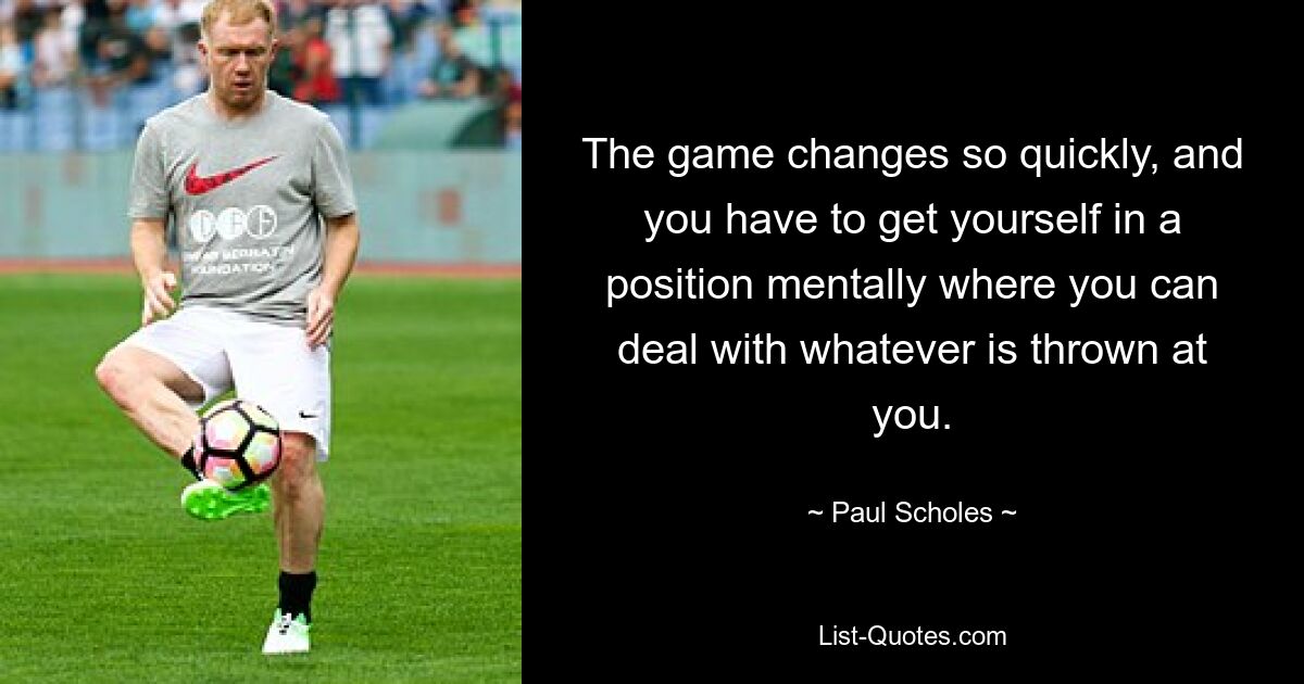 The game changes so quickly, and you have to get yourself in a position mentally where you can deal with whatever is thrown at you. — © Paul Scholes