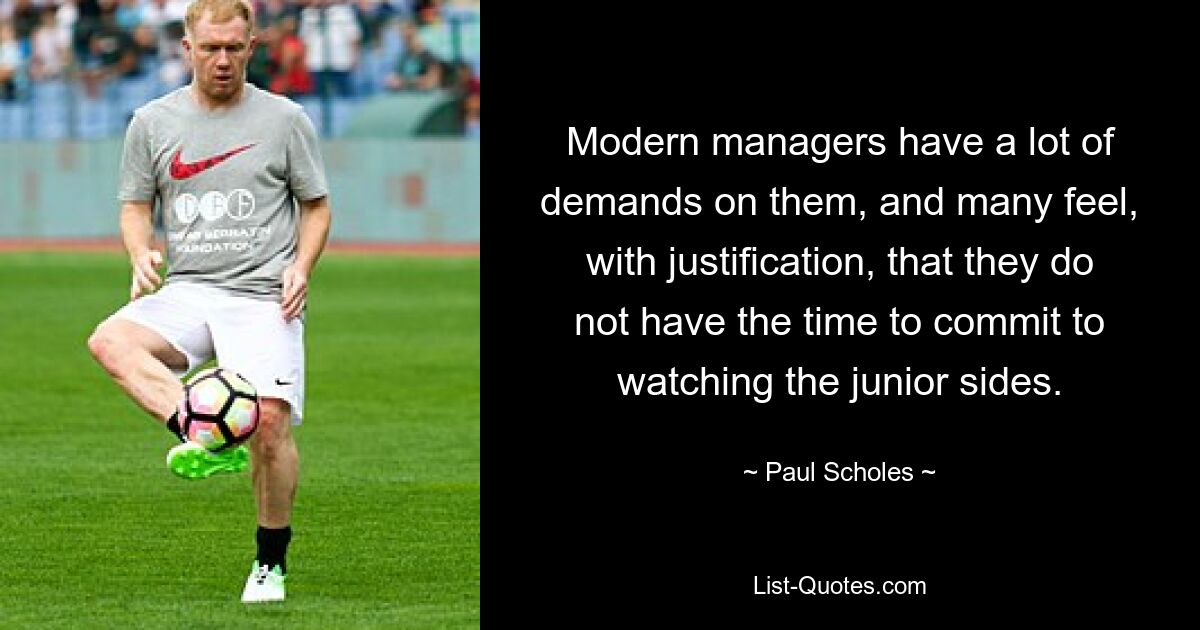 Modern managers have a lot of demands on them, and many feel, with justification, that they do not have the time to commit to watching the junior sides. — © Paul Scholes