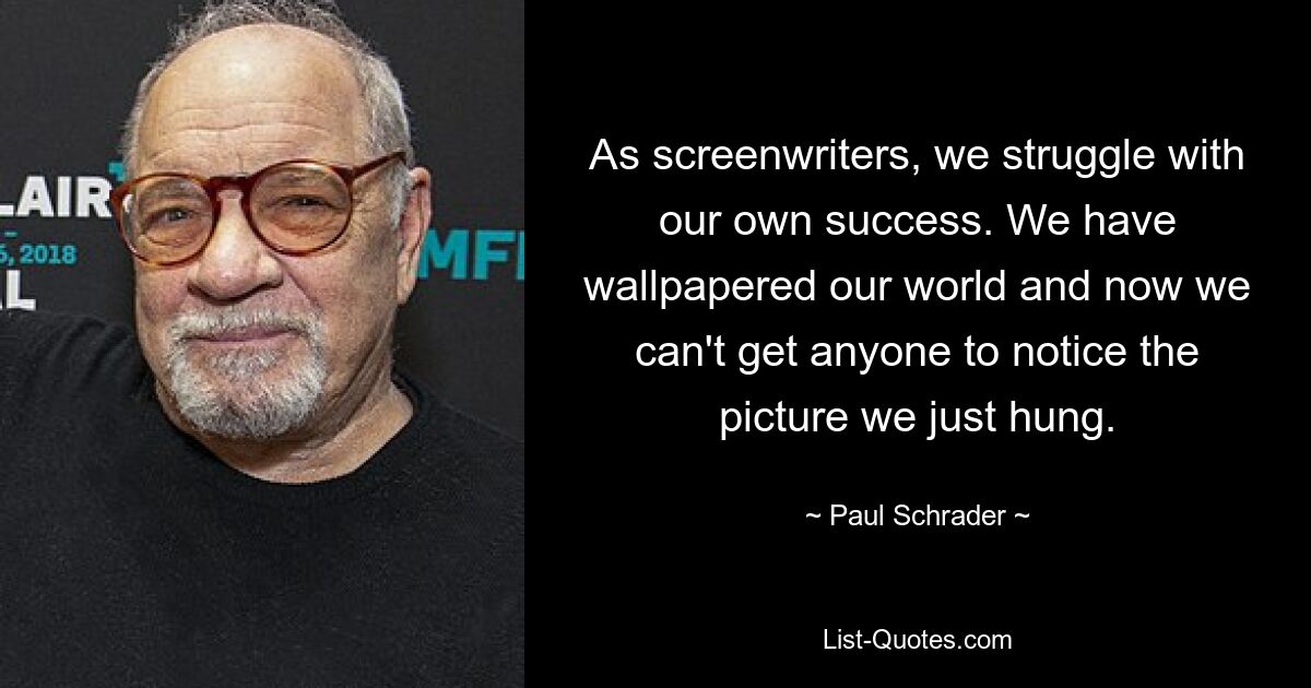 As screenwriters, we struggle with our own success. We have wallpapered our world and now we can't get anyone to notice the picture we just hung. — © Paul Schrader