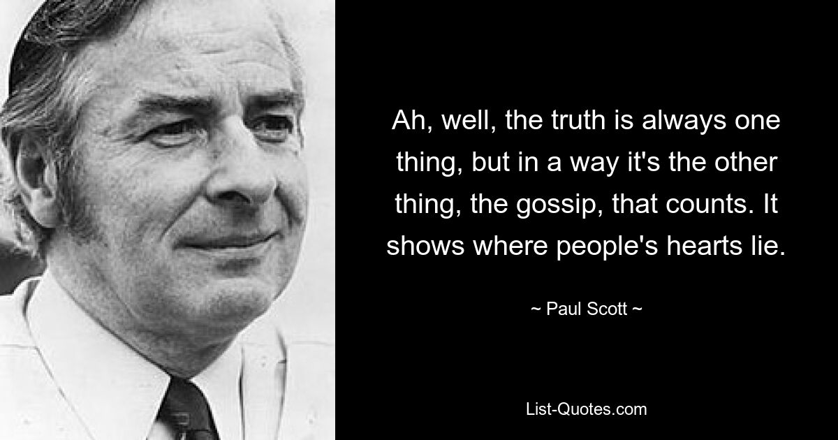 Ah, well, the truth is always one thing, but in a way it's the other thing, the gossip, that counts. It shows where people's hearts lie. — © Paul Scott