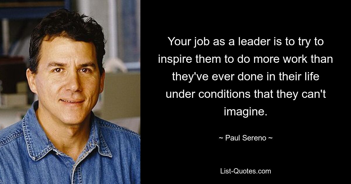 Your job as a leader is to try to inspire them to do more work than they've ever done in their life under conditions that they can't imagine. — © Paul Sereno