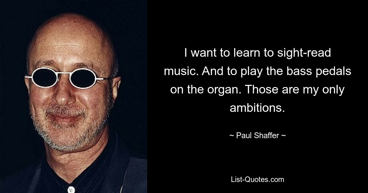 I want to learn to sight-read music. And to play the bass pedals on the organ. Those are my only ambitions. — © Paul Shaffer