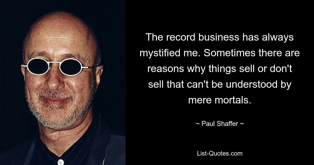 The record business has always mystified me. Sometimes there are reasons why things sell or don't sell that can't be understood by mere mortals. — © Paul Shaffer