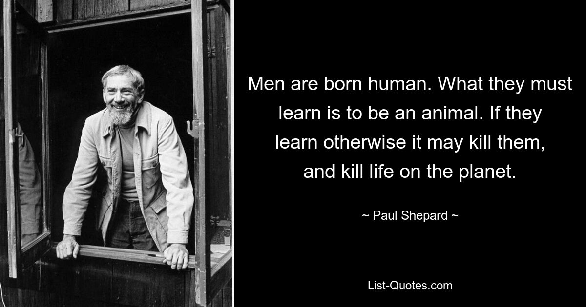 Men are born human. What they must learn is to be an animal. If they learn otherwise it may kill them, and kill life on the planet. — © Paul Shepard