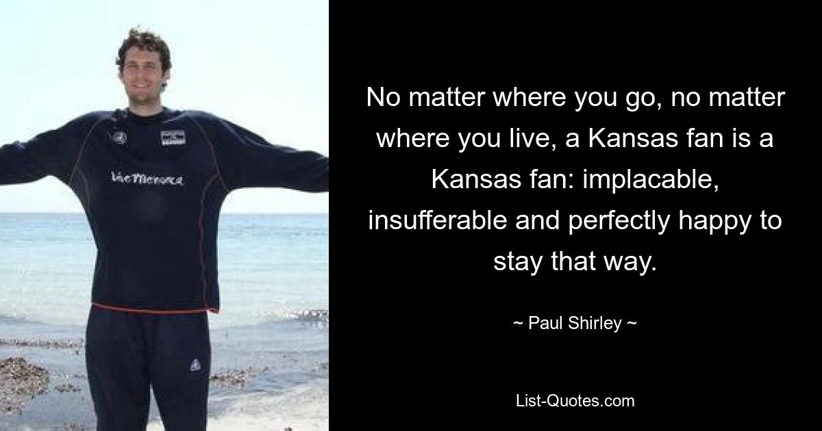 No matter where you go, no matter where you live, a Kansas fan is a Kansas fan: implacable, insufferable and perfectly happy to stay that way. — © Paul Shirley