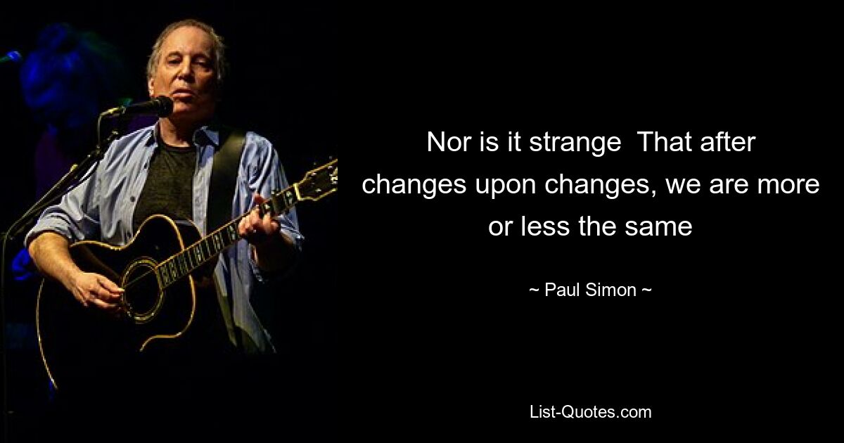 Nor is it strange  That after changes upon changes, we are more or less the same — © Paul Simon