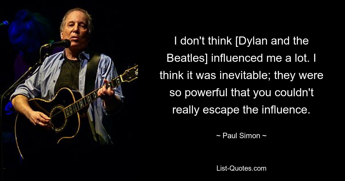 I don't think [Dylan and the Beatles] influenced me a lot. I think it was inevitable; they were so powerful that you couldn't really escape the influence. — © Paul Simon