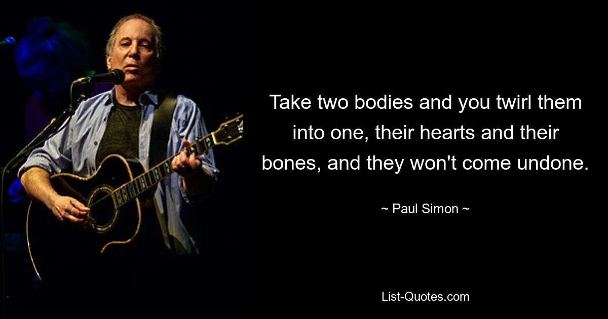 Take two bodies and you twirl them into one, their hearts and their bones, and they won't come undone. — © Paul Simon