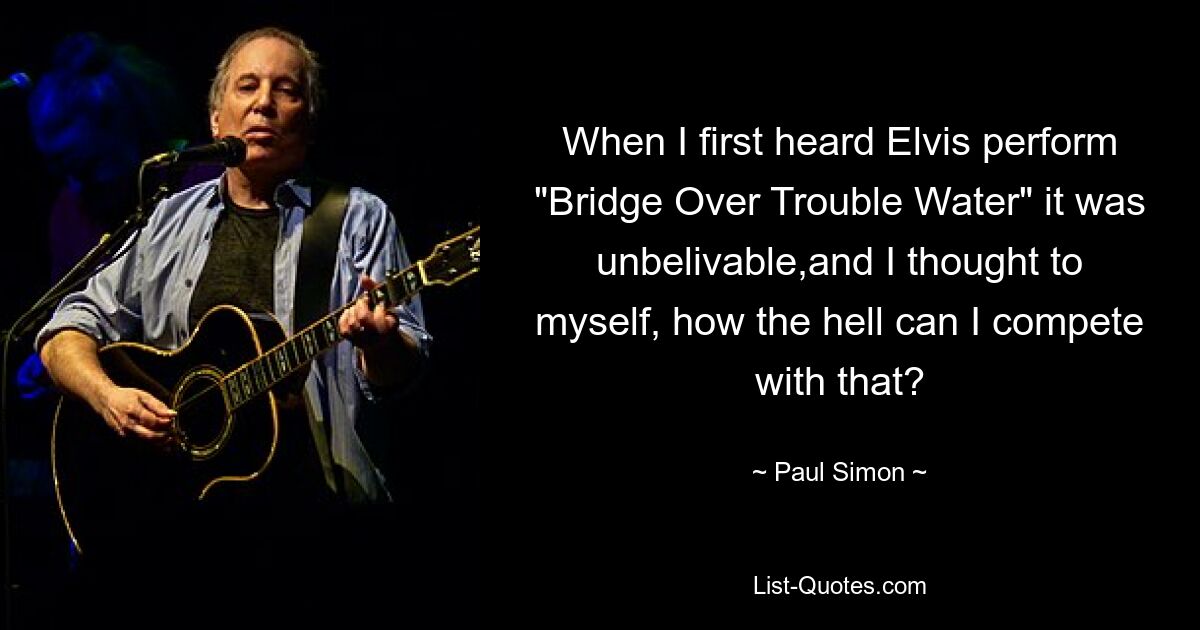 When I first heard Elvis perform "Bridge Over Trouble Water" it was unbelivable,and I thought to myself, how the hell can I compete with that? — © Paul Simon