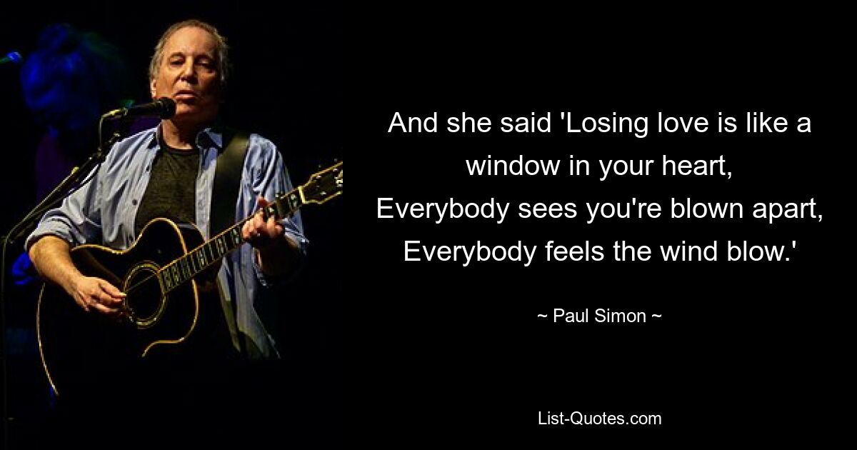 And she said 'Losing love is like a window in your heart,
Everybody sees you're blown apart,
Everybody feels the wind blow.' — © Paul Simon