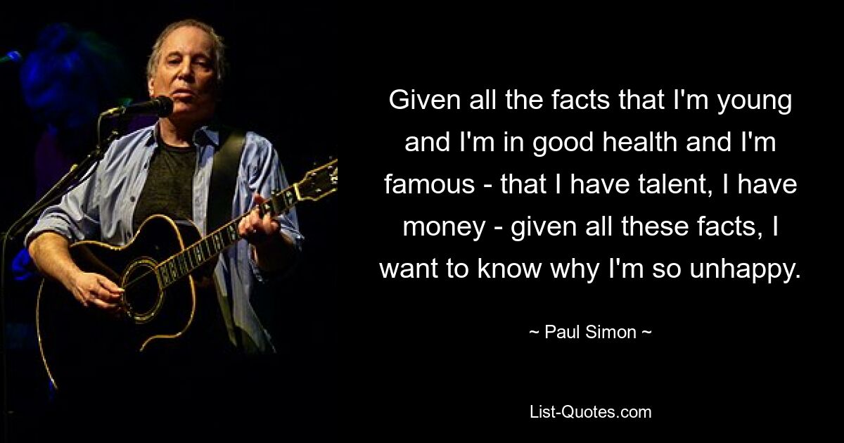 Given all the facts that I'm young and I'm in good health and I'm famous - that I have talent, I have money - given all these facts, I want to know why I'm so unhappy. — © Paul Simon