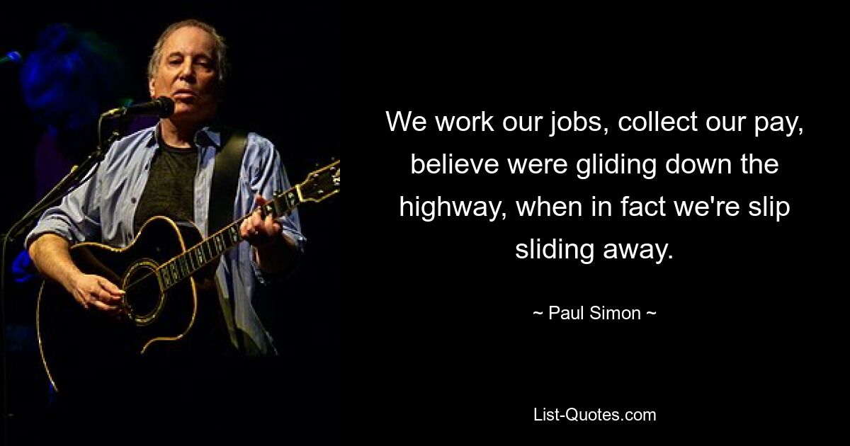 We work our jobs, collect our pay, believe were gliding down the highway, when in fact we're slip sliding away. — © Paul Simon