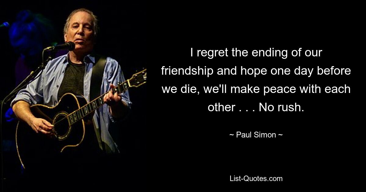 I regret the ending of our friendship and hope one day before we die, we'll make peace with each other . . . No rush. — © Paul Simon