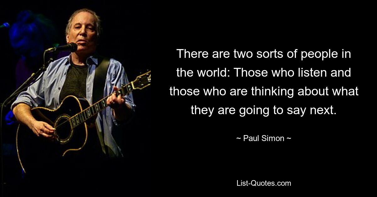 There are two sorts of people in the world: Those who listen and those who are thinking about what they are going to say next. — © Paul Simon