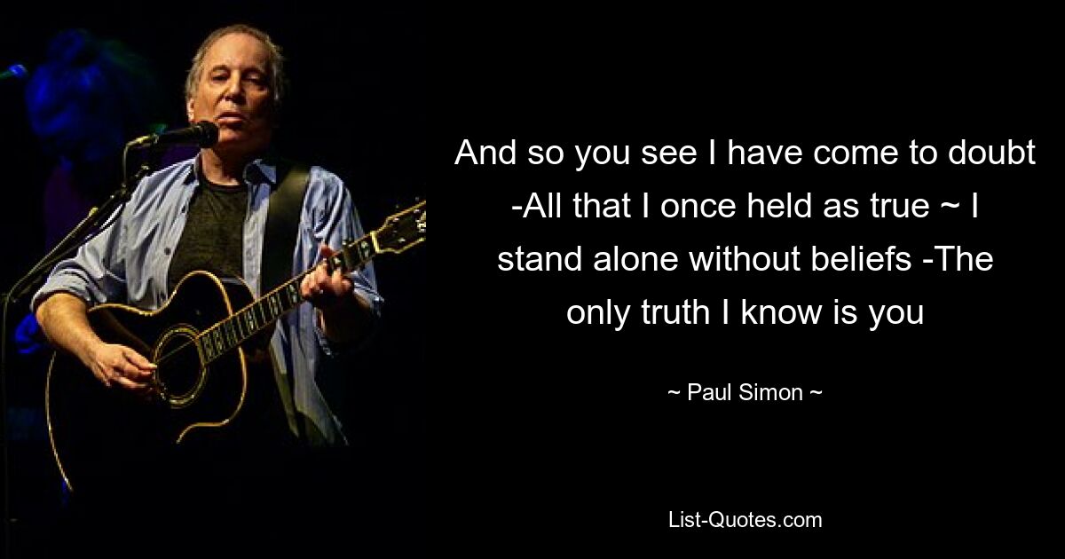 And so you see I have come to doubt -All that I once held as true ~ I stand alone without beliefs -The only truth I know is you — © Paul Simon