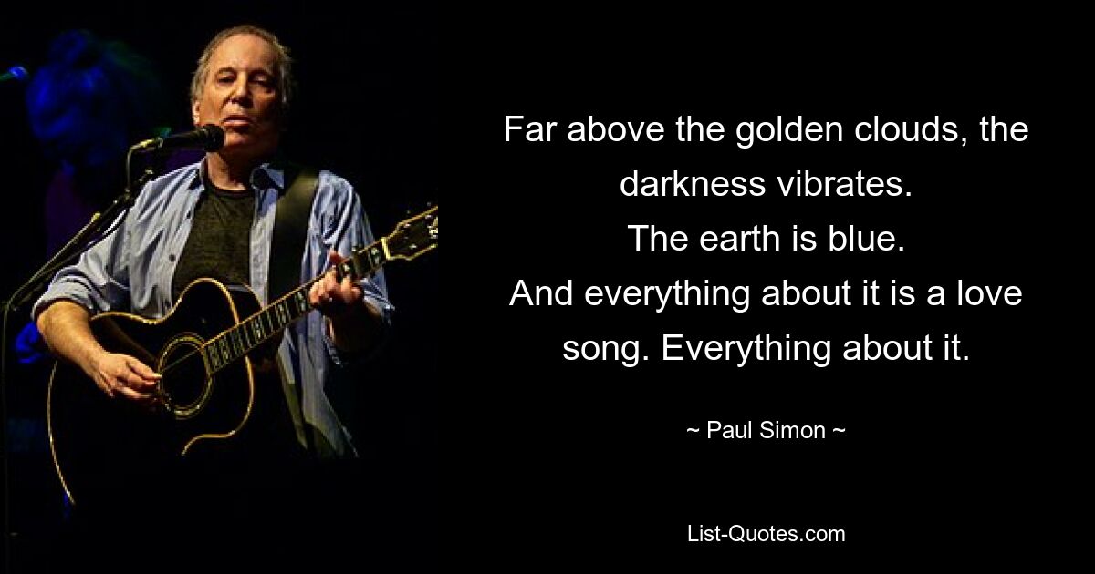 Far above the golden clouds, the darkness vibrates.
The earth is blue.
And everything about it is a love song. Everything about it. — © Paul Simon