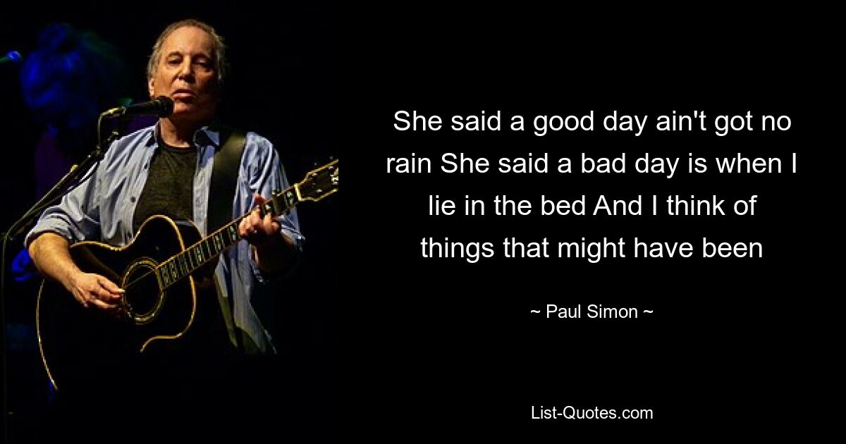 She said a good day ain't got no rain She said a bad day is when I lie in the bed And I think of things that might have been — © Paul Simon