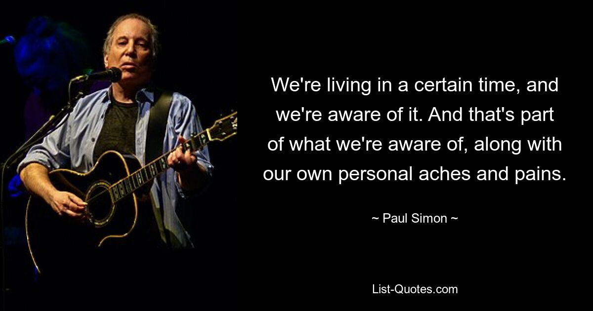 We're living in a certain time, and we're aware of it. And that's part of what we're aware of, along with our own personal aches and pains. — © Paul Simon