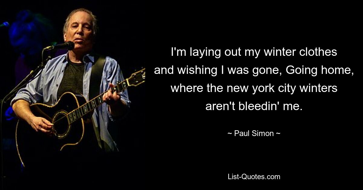 I'm laying out my winter clothes and wishing I was gone, Going home, where the new york city winters aren't bleedin' me. — © Paul Simon