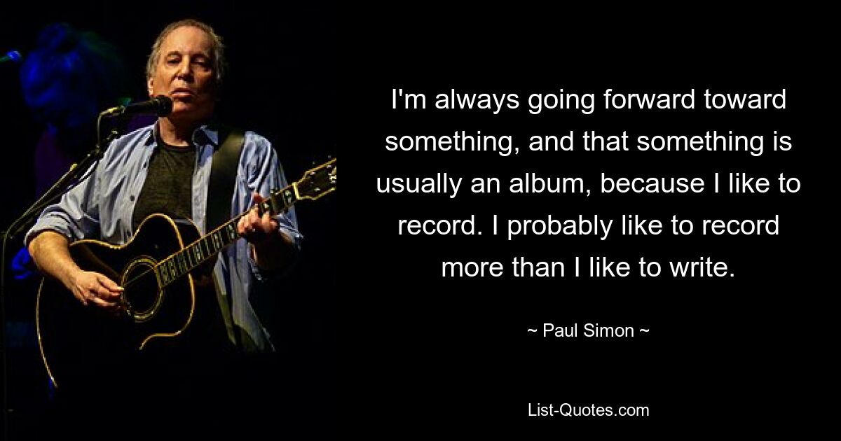 I'm always going forward toward something, and that something is usually an album, because I like to record. I probably like to record more than I like to write. — © Paul Simon