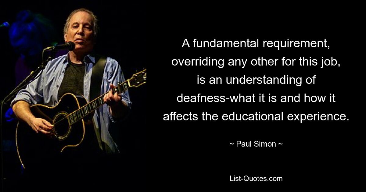 A fundamental requirement, overriding any other for this job, is an understanding of deafness-what it is and how it affects the educational experience. — © Paul Simon