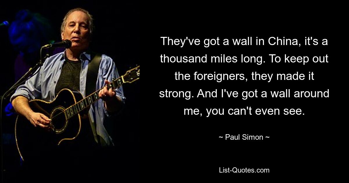 They've got a wall in China, it's a thousand miles long. To keep out the foreigners, they made it strong. And I've got a wall around me, you can't even see. — © Paul Simon