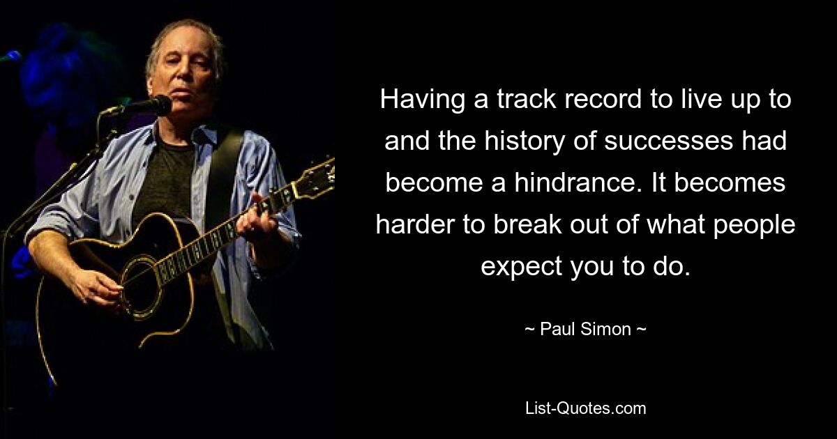 Having a track record to live up to and the history of successes had become a hindrance. It becomes harder to break out of what people expect you to do. — © Paul Simon