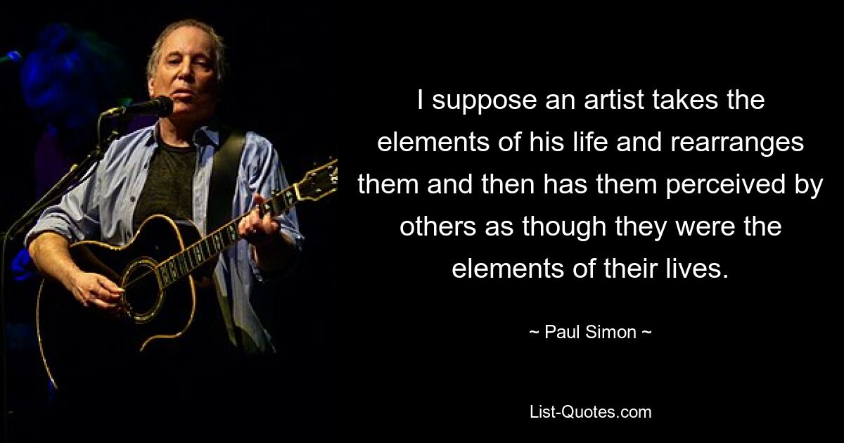 I suppose an artist takes the elements of his life and rearranges them and then has them perceived by others as though they were the elements of their lives. — © Paul Simon