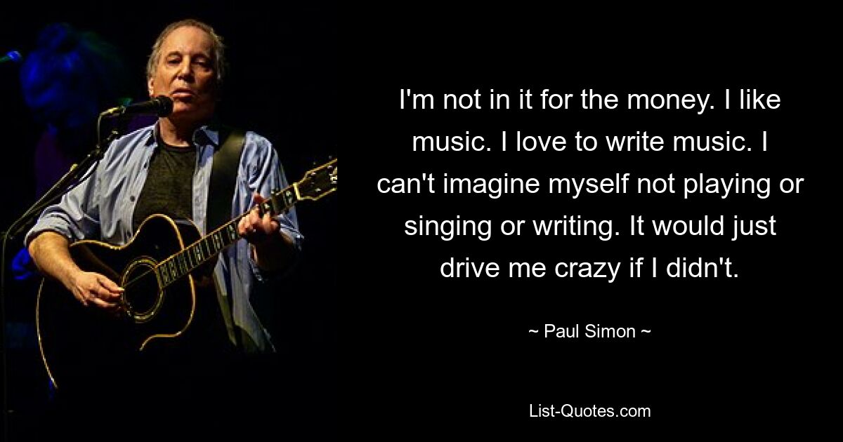 I'm not in it for the money. I like music. I love to write music. I can't imagine myself not playing or singing or writing. It would just drive me crazy if I didn't. — © Paul Simon