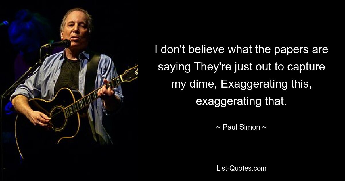 Ich glaube nicht, was die Zeitungen sagen. Sie sind nur darauf aus, meinen Cent einzustreichen, indem sie dies und jenes übertreiben. — © Paul Simon 