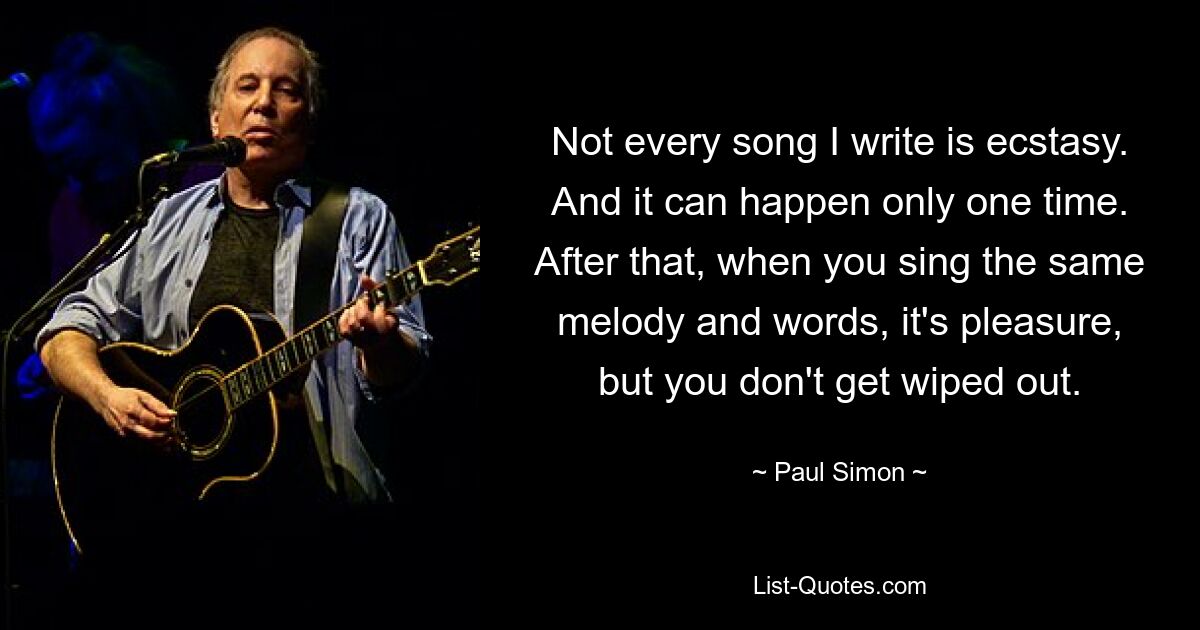 Not every song I write is ecstasy. And it can happen only one time. After that, when you sing the same melody and words, it's pleasure, but you don't get wiped out. — © Paul Simon