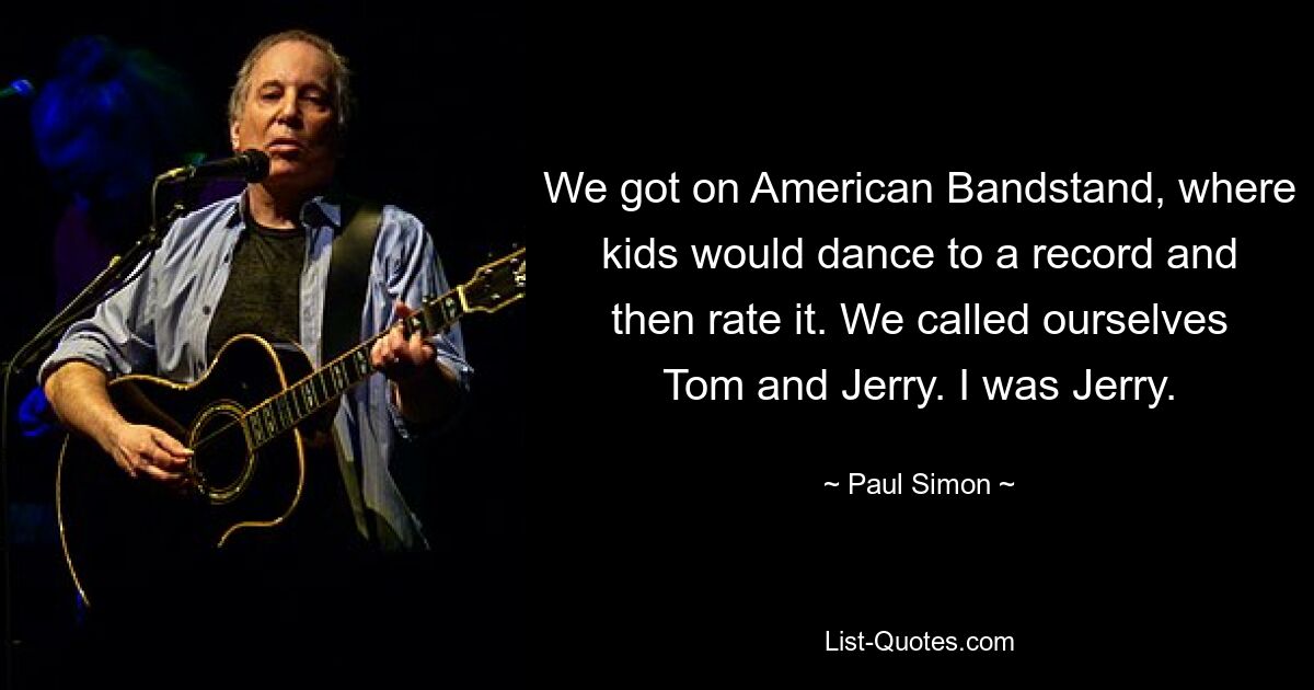 We got on American Bandstand, where kids would dance to a record and then rate it. We called ourselves Tom and Jerry. I was Jerry. — © Paul Simon