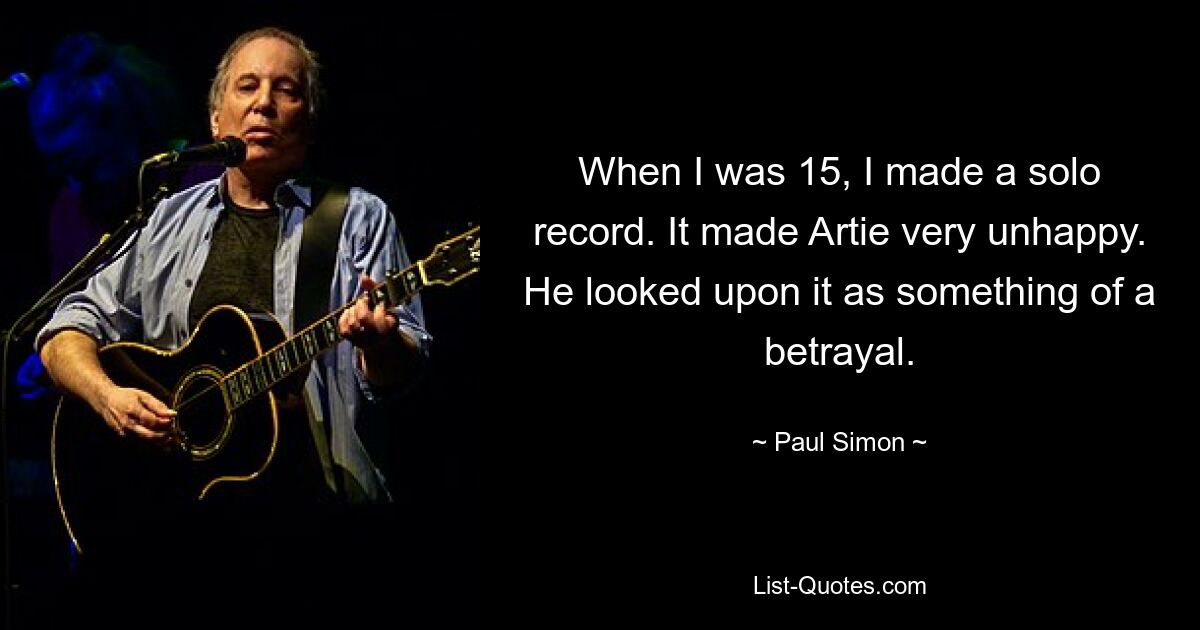 When I was 15, I made a solo record. It made Artie very unhappy. He looked upon it as something of a betrayal. — © Paul Simon